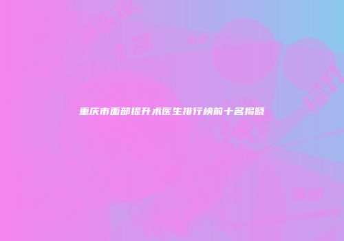 重庆市面部提升术医生排行榜前十名揭晓
