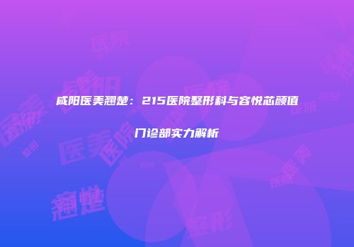咸阳医美翘楚：215医院整形科与容悦芯颜值门诊部实力解析