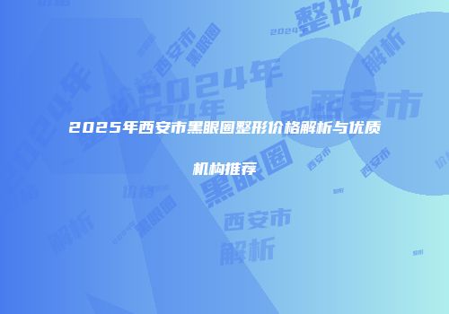 2025年西安市黑眼圈整形价格解析与优质机构推荐