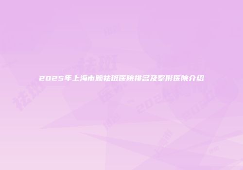2025年上海市脸祛斑医院排名及整形医院介绍