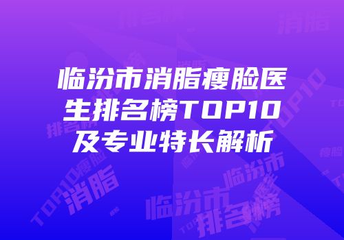 临汾市消脂瘦脸医生排名榜TOP10及专业特长解析
