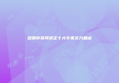 昆明市猿耳矫正十大专家实力盘点