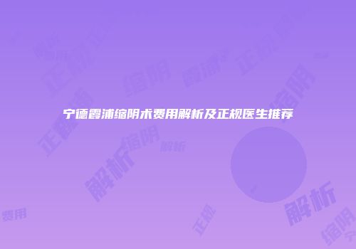 宁德霞浦缩阴术费用解析及正规医生推荐