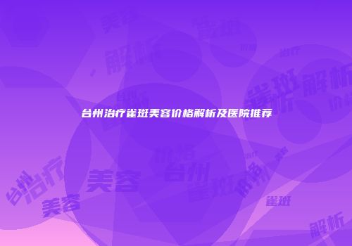 台州治疗雀斑美容价格解析及医院推荐