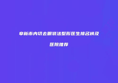 阜新市内切去眼袋法整形医生排名榜及医院推荐