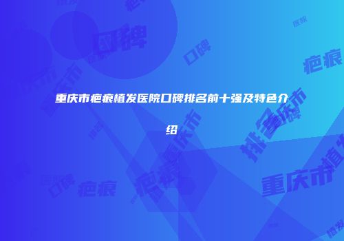 重庆市疤痕植发医院口碑排名前十强及特色介绍