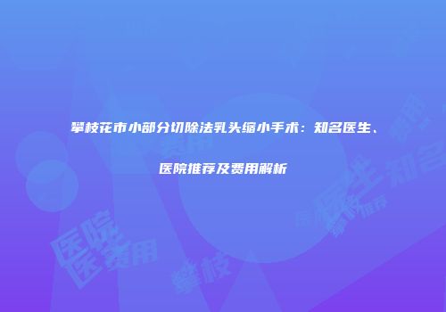 攀枝花市小部分切除法乳头缩小手术：知名医生、医院推荐及费用解析