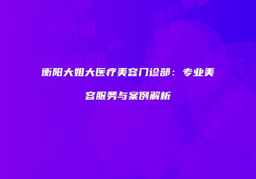 衡阳大姐大医疗美容门诊部：专业美容服务与案例解析