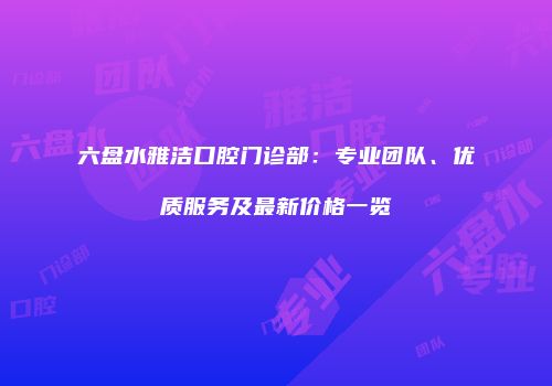 六盘水雅洁口腔门诊部：专业团队、优质服务及最新价格一览