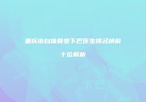 重庆市自体骨垫下巴医生排名榜前十位解析