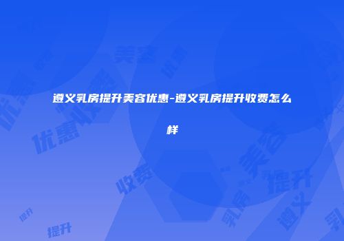 遵义乳房提升美容优惠-遵义乳房提升收费怎么样