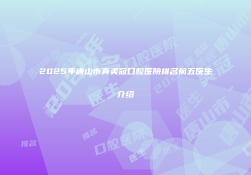 2025年唐山市真美冠口腔医院排名前五医生介绍