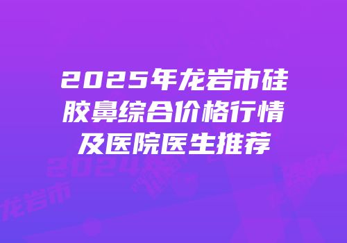 2025年龙岩市硅胶鼻综合价格行情及医院医生推荐