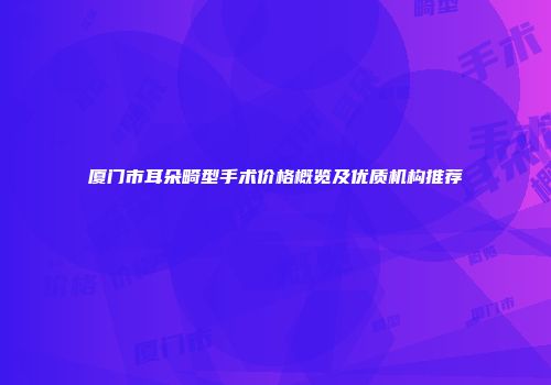 厦门市耳朵畸型手术价格概览及优质机构推荐