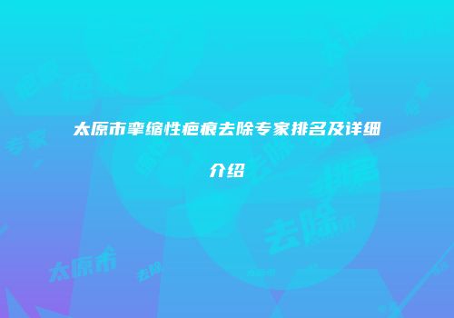 太原市挛缩性疤痕去除专家排名及详细介绍