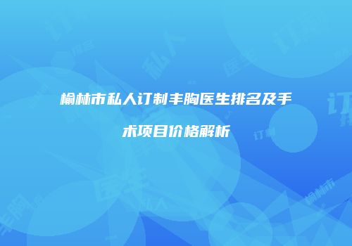 榆林市私人订制丰胸医生排名及手术项目价格解析