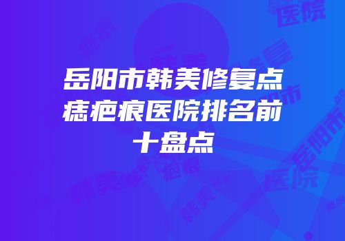 岳阳市韩美修复点痣疤痕医院排名前十盘点