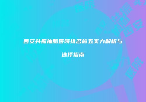 西安共振抽脂医院排名前五实力解析与选择指南