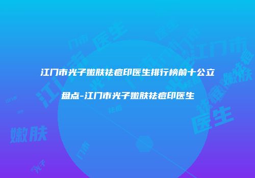 江门市光子嫩肤祛痘印医生排行榜前十公立盘点-江门市光子嫩肤祛痘印医生
