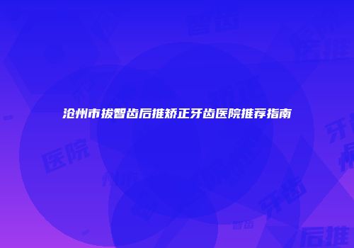 沧州市拔智齿后推矫正牙齿医院推荐指南