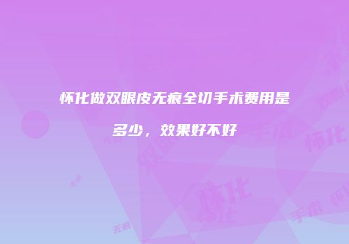 怀化做双眼皮无痕全切手术费用是多少，效果好不好