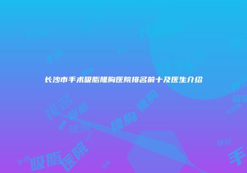 长沙市手术吸脂隆胸医院排名前十及医生介绍