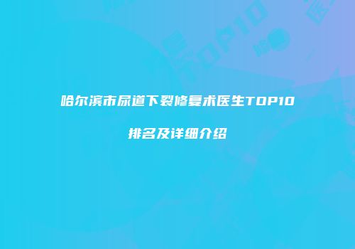 哈尔滨市尿道下裂修复术医生TOP10排名及详细介绍