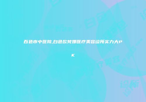 百色市中医院,白色欧梵娜医疗美容诊所实力大PK