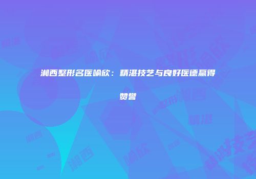 湘西整形名医喻欣：精湛技艺与良好医德赢得赞誉