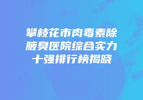 攀枝花市肉毒素除腋臭医院综合实力十强排行榜揭晓