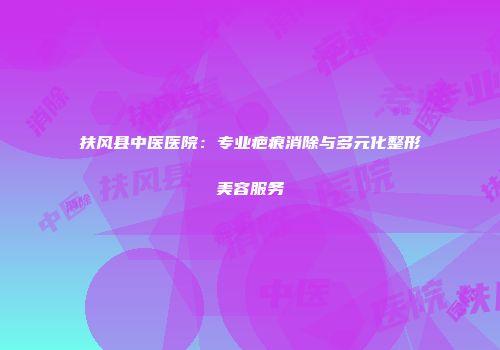 扶风县中医医院：专业疤痕消除与多元化整形美容服务