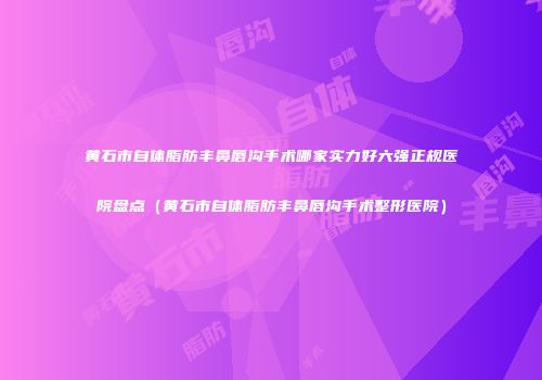 黄石市自体脂肪丰鼻唇沟手术哪家实力好六强正规医院盘点（黄石市自体脂肪丰鼻唇沟手术整形医院）