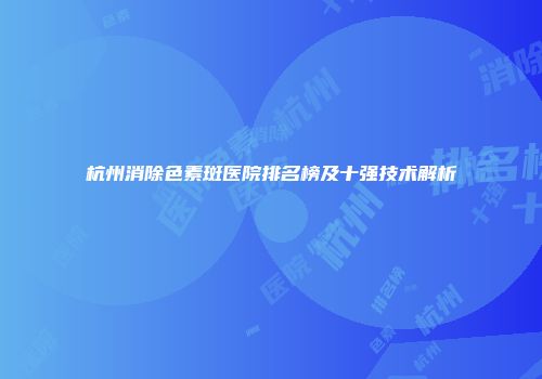 杭州消除色素斑医院排名榜及十强技术解析