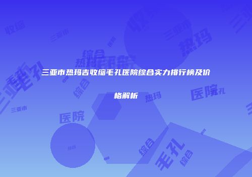 三亚市热玛吉收缩毛孔医院综合实力排行榜及价格解析