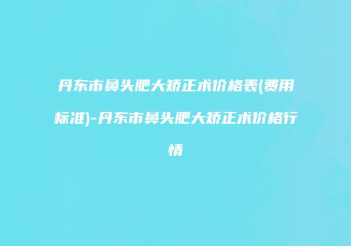 丹东市鼻头肥大矫正术价格表(费用标准)-丹东市鼻头肥大矫正术价格行情