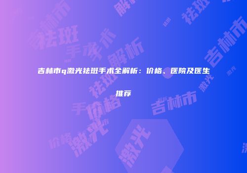 吉林市q激光祛斑手术全解析：价格、医院及医生推荐