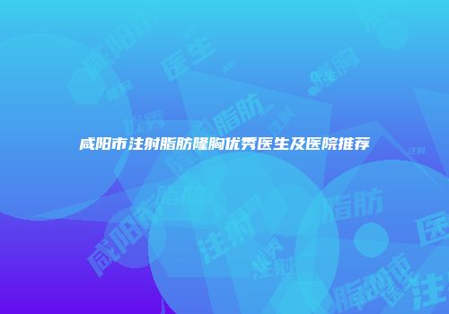 咸阳市注射脂肪隆胸优秀医生及医院推荐