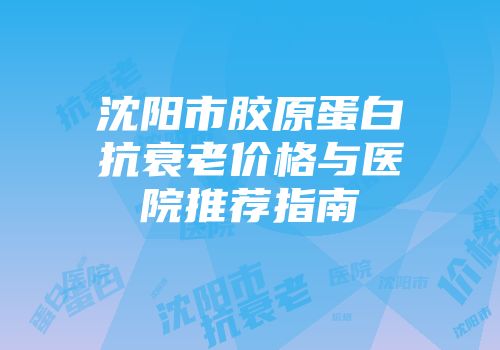 沈阳市胶原蛋白抗衰老价格与医院推荐指南