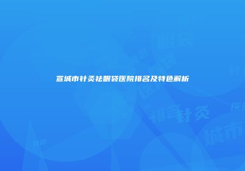 宣城市针灸祛眼袋医院排名及特色解析
