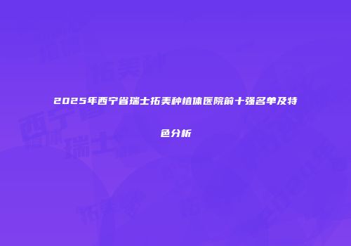 2025年西宁省瑞士拓美种植体医院前十强名单及特色分析
