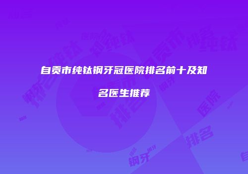 自贡市纯钛钢牙冠医院排名前十及知名医生推荐