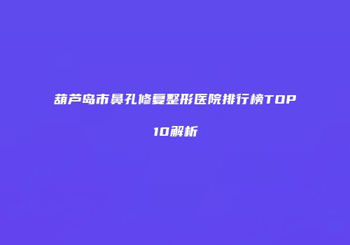 葫芦岛市鼻孔修复整形医院排行榜TOP10解析