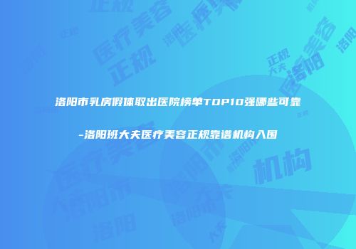 洛阳市乳房假体取出医院榜单TOP10强哪些可靠-洛阳班大夫医疗美容正规靠谱机构入围