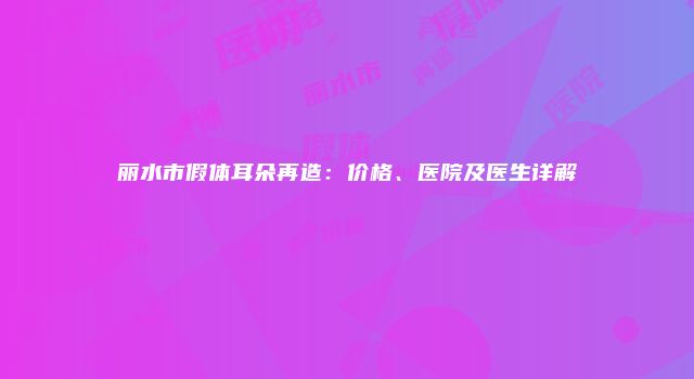 丽水市假体耳朵再造：价格、医院及医生详解