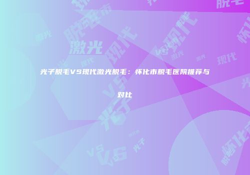 光子脱毛VS现代激光脱毛：怀化市脱毛医院推荐与对比