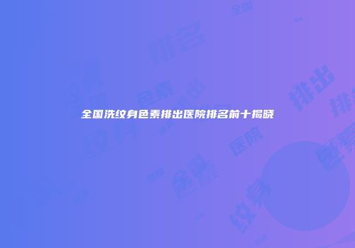 全国洗纹身色素排出医院排名前十揭晓
