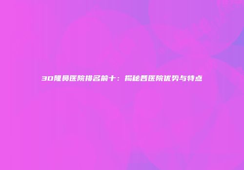 3D隆鼻医院排名前十：揭秘各医院优势与特点