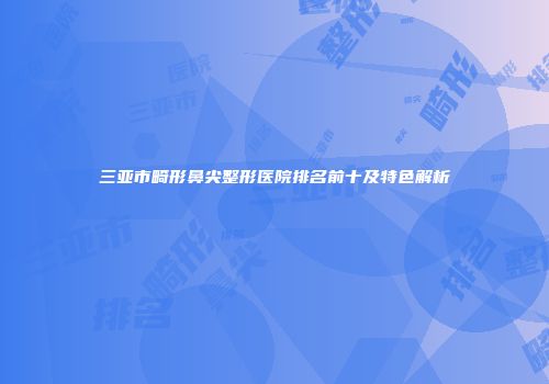 三亚市畸形鼻尖整形医院排名前十及特色解析
