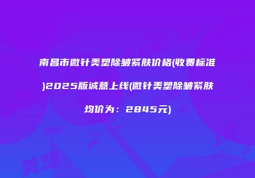 南昌市微针美塑除皱紧肤价格(收费标准)2025版诚意上线(微针美塑除皱紧肤均价为：2845元)