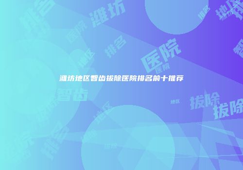 潍坊地区智齿拔除医院排名前十推荐